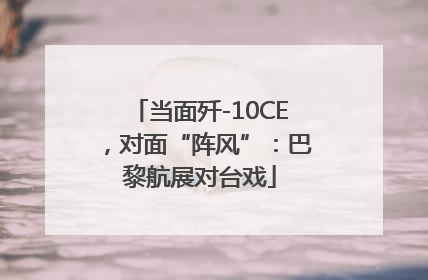 当面歼-10CE，对面“阵风”：巴黎航展对台戏