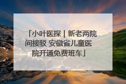 小叶医探｜新老两院间接驳 安徽省儿童医院开通免费班车