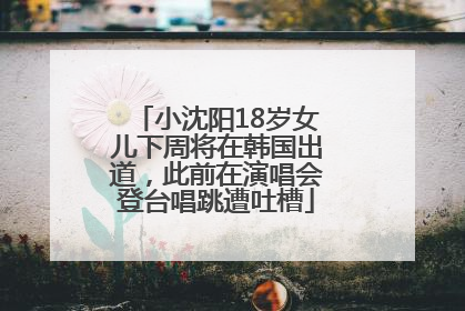 小沈阳18岁女儿下周将在韩国出道，此前在演唱会登台唱跳遭吐槽
