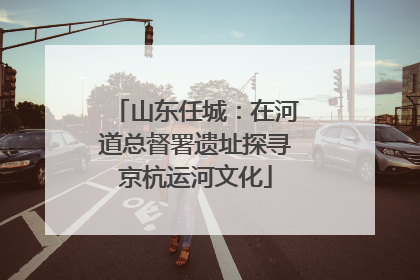 山东任城：在河道总督署遗址探寻京杭运河文化