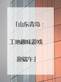 山东青岛：工地趣味游戏迎端午