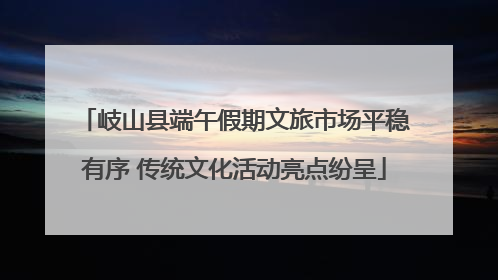 岐山县端午假期文旅市场平稳有序 传统文化活动亮点纷呈