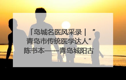 岛城名医风采录｜“青岛市传统医学达人”陈书本——青岛城阳古镇正骨医院骨伤科