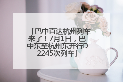 巴中直达杭州列车来了！7月1日，巴中东至杭州东开行D2245次列车