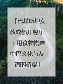 巴基斯坦女孩成都开餐厅：用食物搭建中巴文化与友谊的桥梁