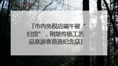 市内免税店端午被“扫货”，荆楚传统工艺品是游客首选纪念品