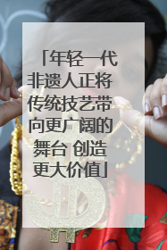 年轻一代非遗人正将传统技艺带向更广阔的舞台 创造更大价值