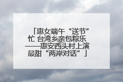 惠女端午“送节”忙 台湾乡亲包粽乐——惠安西头村上演最甜“两岸对话”