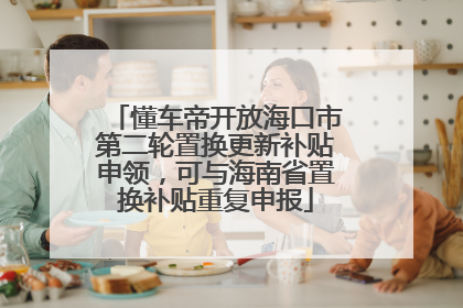 懂车帝开放海口市第二轮置换更新补贴申领，可与海南省置换补贴重复申报