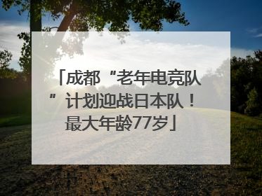 成都“老年电竞队”计划迎战日本队！最大年龄77岁