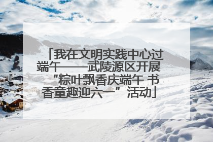 我在文明实践中心过端午——武陵源区开展“粽叶飘香庆端午 书香童趣迎六一”活动
