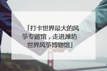 打卡世界最大的风筝专题馆，走进潍坊世界风筝博物馆