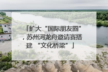 扩大“国际朋友圈”，苏州河龙舟邀请赛搭建 “文化桥梁”