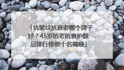 抗皱纹抗衰老哪个牌子好？45岁抗老抗衰护肤品排行榜前十名揭晓