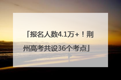 报名人数4.1万+！荆州高考共设36个考点