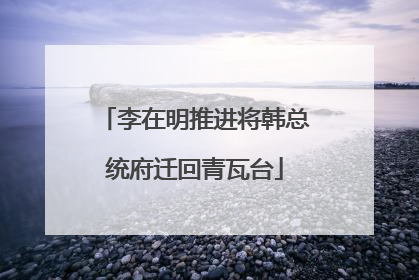 李在明推进将韩总统府迁回青瓦台