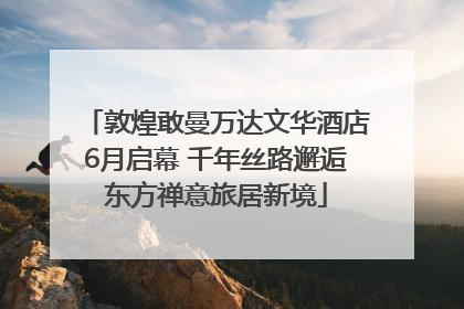 敦煌敢曼万达文华酒店6月启幕 千年丝路邂逅东方禅意旅居新境