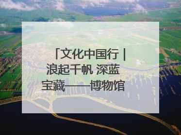 文化中国行｜浪起千帆 深蓝宝藏——博物馆里的海丝遗珍