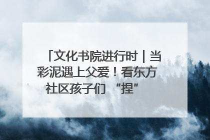 文化书院进行时｜当彩泥遇上父爱！看东方社区孩子们 “捏” 出心目中的爸爸