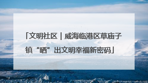 文明社区｜威海临港区草庙子镇“晒”出文明幸福新密码