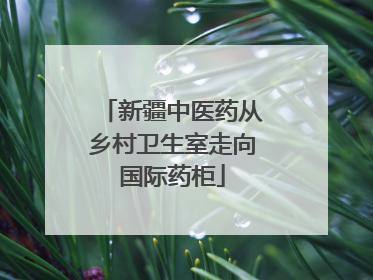 新疆中医药从乡村卫生室走向国际药柜