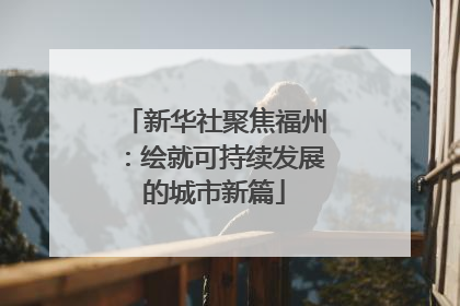 新华社聚焦福州：绘就可持续发展的城市新篇