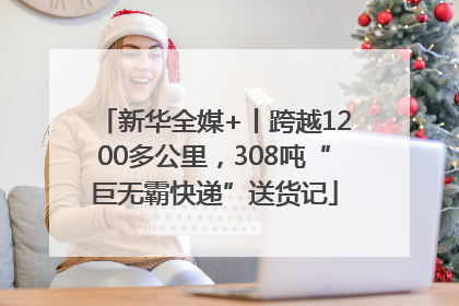 新华全媒+丨跨越1200多公里，308吨“巨无霸快递”送货记