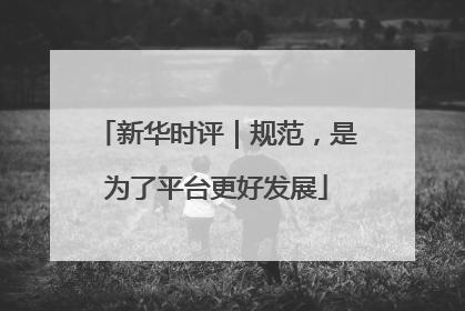 新华时评｜规范，是为了平台更好发展