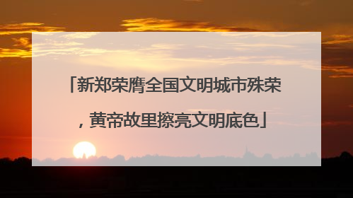 新郑荣膺全国文明城市殊荣，黄帝故里擦亮文明底色
