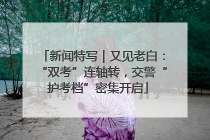 新闻特写｜又见老白：“双考”连轴转，交警“护考档”密集开启