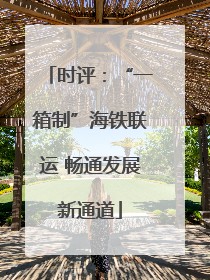 时评：“一箱制”海铁联运 畅通发展新通道