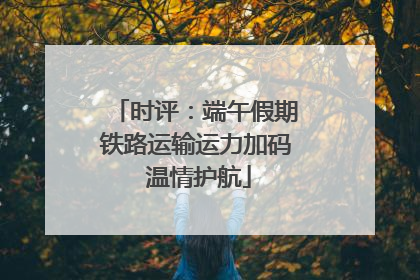 时评：端午假期铁路运输运力加码 温情护航