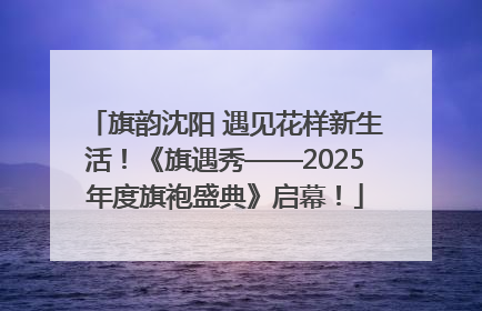 旗韵沈阳 遇见花样新生活！《旗遇秀——2025年度旗袍盛典》启幕！