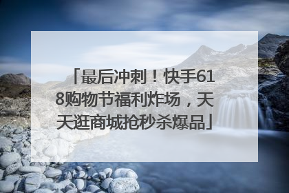 最后冲刺！快手618购物节福利炸场，天天逛商城抢秒杀爆品