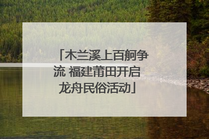 木兰溪上百舸争流 福建莆田开启龙舟民俗活动