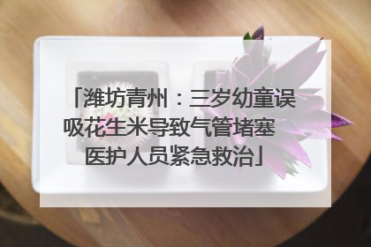 潍坊青州：三岁幼童误吸花生米导致气管堵塞 医护人员紧急救治