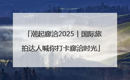 潮起廊洽2025丨国际旅拍达人喊你打卡廊洽时光