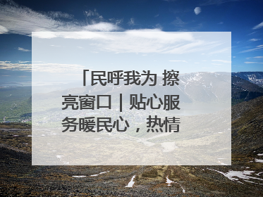 民呼我为 擦亮窗口｜贴心服务暖民心，热情周到显真情