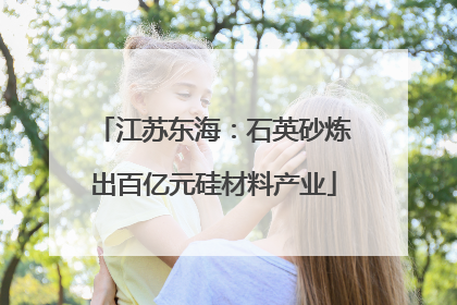 江苏东海：石英砂炼出百亿元硅材料产业