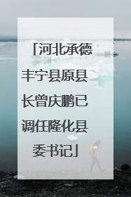 河北承德丰宁县原县长曾庆鹏已调任隆化县委书记