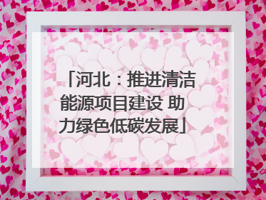 河北：推进清洁能源项目建设 助力绿色低碳发展