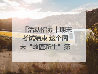 活动招募｜期末考试结束 这个周末“故匠新生”第二弹等着同学们来体验！