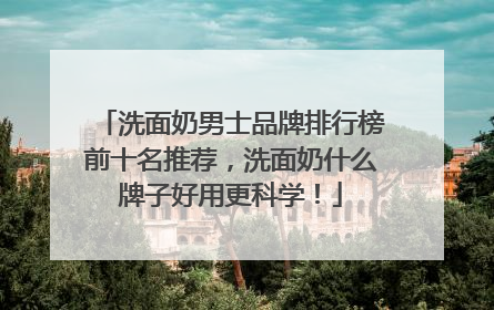 洗面奶男士品牌排行榜前十名推荐，洗面奶什么牌子好用更科学！