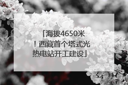 海拔4650米！西藏首个塔式光热电站开工建设