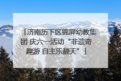 济南历下区锦屏幼教集团 庆六一活动“非遗奇趣游 自主乐翻天”