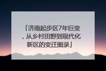 济南起步区7年巨变，从乡村田野到现代化新区的变迁图录