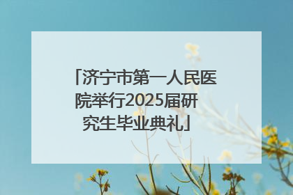 济宁市第一人民医院举行2025届研究生毕业典礼