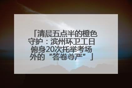 清晨五点半的橙色守护：滨州环卫工日俯身20次托举考场外的“答卷尊严”