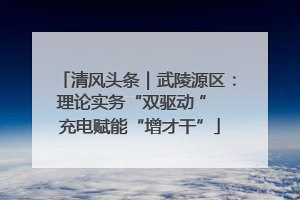 清风头条｜武陵源区：理论实务“双驱动 ” 充电赋能“增才干”