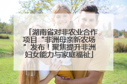 湖南省对非农业合作项目“非洲母亲新农场”发布！聚焦提升非洲妇女能力与家庭福祉